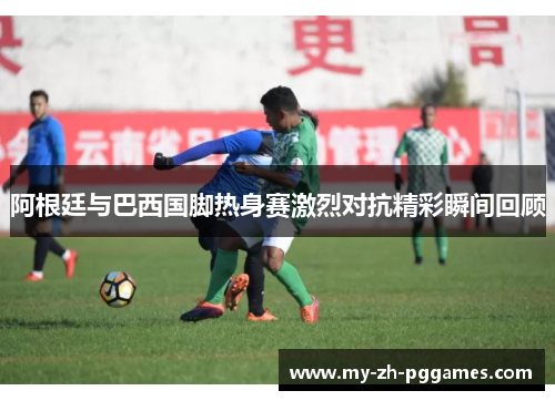 阿根廷与巴西国脚热身赛激烈对抗精彩瞬间回顾 阿根廷与巴西国脚热身赛激烈对抗精彩瞬间回顾