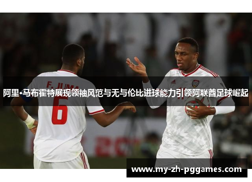 阿里·马布霍特展现领袖风范与无与伦比进球能力引领阿联酋足球崛起 阿里·马布霍特展现领袖风范与无与伦比进球能力引领阿联酋足球崛起