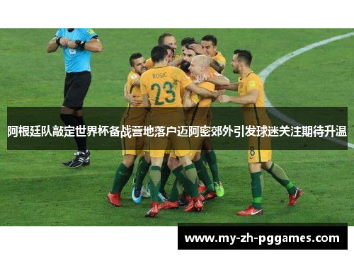 阿根廷队敲定世界杯备战营地落户迈阿密郊外引发球迷关注期待升温